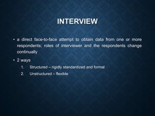 INTERVIEW
• a direct face-to-face attempt to obtain data from one or more
respondents; roles of interviewer and the respondents change
continually
• 2 ways
1. Structured – rigidly standardized and formal
2. Unstructured – flexible
 