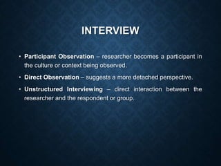 INTERVIEW
• Participant Observation – researcher becomes a participant in
the culture or context being observed.
• Direct Observation – suggests a more detached perspective.
• Unstructured Interviewing – direct interaction between the
researcher and the respondent or group.
 
