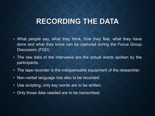 RECORDING THE DATA
• What people say, what they think, how they feel, what they have
done and what they know can be captured during the Focus Group
Discussion (FGD).
• The raw data of the interviews are the actual words spoken by the
participants.
• The tape recorder is the indispensable equipment of the researcher.
• Non-verbal language has also to be recorded.
• Use scripting; only key words are to be written.
• Only those data needed are to be transcribed.
 