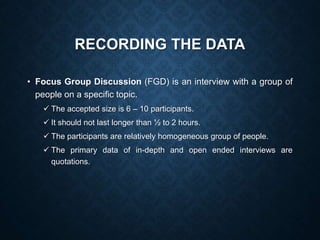 RECORDING THE DATA
• Focus Group Discussion (FGD) is an interview with a group of
people on a specific topic.
 The accepted size is 6 – 10 participants.
 It should not last longer than ½ to 2 hours.
 The participants are relatively homogeneous group of people.
 The primary data of in-depth and open ended interviews are
quotations.
 