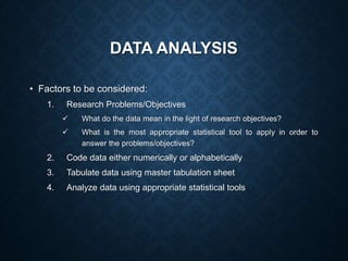 DATA ANALYSIS
• Factors to be considered:
1. Research Problems/Objectives
 What do the data mean in the light of research objectives?
 What is the most appropriate statistical tool to apply in order to
answer the problems/objectives?
2. Code data either numerically or alphabetically
3. Tabulate data using master tabulation sheet
4. Analyze data using appropriate statistical tools
 