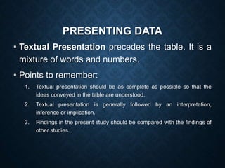 PRESENTING DATA
• Textual Presentation precedes the table. It is a
mixture of words and numbers.
• Points to remember:
1. Textual presentation should be as complete as possible so that the
ideas conveyed in the table are understood.
2. Textual presentation is generally followed by an interpretation,
inference or implication.
3. Findings in the present study should be compared with the findings of
other studies.
 