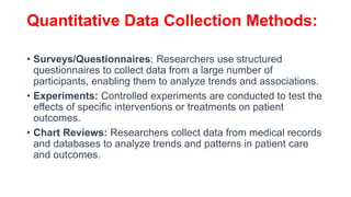 Quantitative Data Collection Methods:
• Surveys/Questionnaires: Researchers use structured
questionnaires to collect data from a large number of
participants, enabling them to analyze trends and associations.
• Experiments: Controlled experiments are conducted to test the
effects of specific interventions or treatments on patient
outcomes.
• Chart Reviews: Researchers collect data from medical records
and databases to analyze trends and patterns in patient care
and outcomes.
 