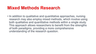 Mixed Methods Research
• In addition to qualitative and quantitative approaches, nursing
research may also employ mixed methods, which involve using
both qualitative and quantitative methods within a single study.
This approach allows researchers to benefit from the strengths
of both paradigms, providing a more comprehensive
understanding of the research question.
 