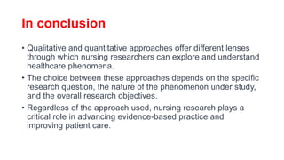 In conclusion
• Qualitative and quantitative approaches offer different lenses
through which nursing researchers can explore and understand
healthcare phenomena.
• The choice between these approaches depends on the specific
research question, the nature of the phenomenon under study,
and the overall research objectives.
• Regardless of the approach used, nursing research plays a
critical role in advancing evidence-based practice and
improving patient care.
 
