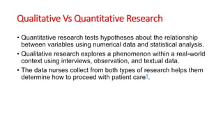 Qualitative Vs Quantitative Research
• Quantitative research tests hypotheses about the relationship
between variables using numerical data and statistical analysis.
• Qualitative research explores a phenomenon within a real-world
context using interviews, observation, and textual data.
• The data nurses collect from both types of research helps them
determine how to proceed with patient care1.
 