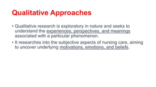 Qualitative Approaches
• Qualitative research is exploratory in nature and seeks to
understand the experiences, perspectives, and meanings
associated with a particular phenomenon.
• It researches into the subjective aspects of nursing care, aiming
to uncover underlying motivations, emotions, and beliefs.
 