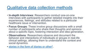 Qualitative data collection methods
• In-depth Interviews: Researchers conduct one-on-one
interviews with participants to gather detailed insights into their
experiences, feelings, and attitudes related to a particular
healthcare issue or intervention.
• Focus Groups: These involve group discussions with a small
number of participants who share their thoughts and opinions
about a specific topic, fostering interaction and idea generation.
• Observations: Researchers observe and document the
behavior and interactions of individuals or groups in real-life
clinical settings, allowing them to understand the context and
social dynamics.
• stories in the form of diaries or other2.
 