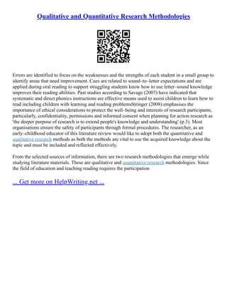 Qualitative and Quantitative Research Methodologies
Errors are identified to focus on the weaknesses and the strengths of each student in a small group to
identify areas that need improvement. Cues are related to sound–to–letter expectations and are
applied during oral reading to support struggling students know how to use letter–sound knowledge
improves their reading abilities. Past studies according to Savage (2007) have indicated that
systematic and direct phonics instructions are effective means used to assist children to learn how to
read including children with learning and reading problemsStringer (2008) emphasises the
importance of ethical considerations to protect the well–being and interests of research participants,
particularly, confidentiality, permissions and informed consent when planning for action research as
'the deeper purpose of research is to extend people's knowledge and understanding' (p.3). Most
organisations ensure the safety of participants through formal procedures. The researcher, as an
early–childhood educator of this literature review would like to adopt both the quantitative and
qualitative research methods as both the methods are vital to use the acquired knowledge about the
topic and must be included and reflected effectively.
From the selected sources of information, there are two research methodologies that emerge while
studying literature materials. These are qualitative and quantitative research methodologies. Since
the field of education and teaching reading requires the participation
... Get more on HelpWriting.net ...
 