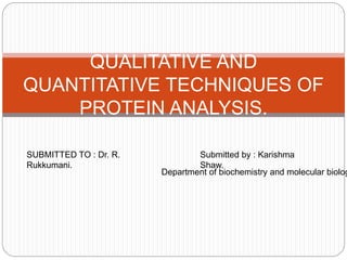 QUALITATIVE AND
QUANTITATIVE TECHNIQUES OF
PROTEIN ANALYSIS.
SUBMITTED TO : Dr. R.
Rukkumani.
Submitted by : Karishma
Shaw.
Department of biochemistry and molecular biolog
 