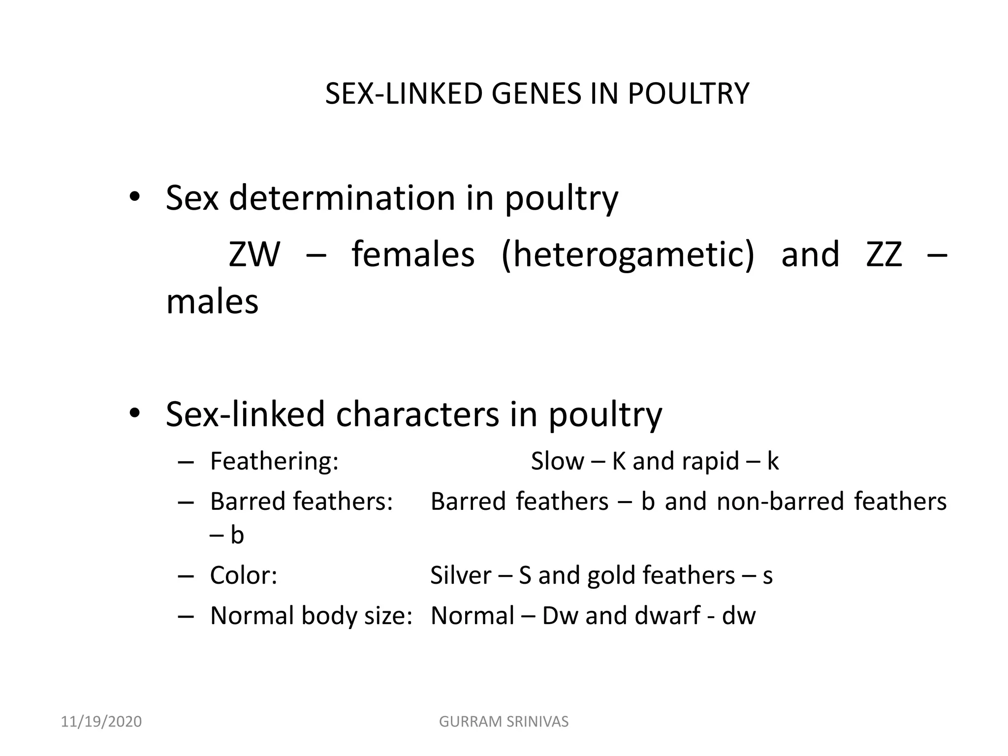 SEX-LINKED GENES IN POULTRY
• Sex determination in poultry
ZW – females (heterogametic) and ZZ –
males
• Sex-linked characters in poultry
– Feathering: Slow – K and rapid – k
– Barred feathers: Barred feathers – b and non-barred feathers
– b
– Color: Silver – S and gold feathers – s
– Normal body size: Normal – Dw and dwarf - dw
11/19/2020 GURRAM SRINIVAS
 