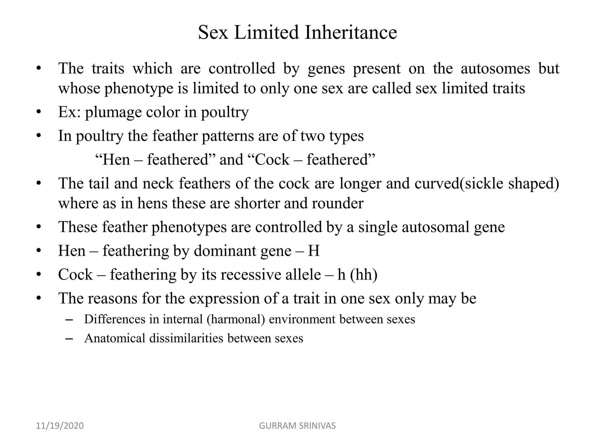 Sex Limited Inheritance
• The traits which are controlled by genes present on the autosomes but
whose phenotype is limited to only one sex are called sex limited traits
• Ex: plumage color in poultry
• In poultry the feather patterns are of two types
“Hen – feathered” and “Cock – feathered”
• The tail and neck feathers of the cock are longer and curved(sickle shaped)
where as in hens these are shorter and rounder
• These feather phenotypes are controlled by a single autosomal gene
• Hen – feathering by dominant gene – H
• Cock – feathering by its recessive allele – h (hh)
• The reasons for the expression of a trait in one sex only may be
– Differences in internal (harmonal) environment between sexes
– Anatomical dissimilarities between sexes
11/19/2020 GURRAM SRINIVAS
 