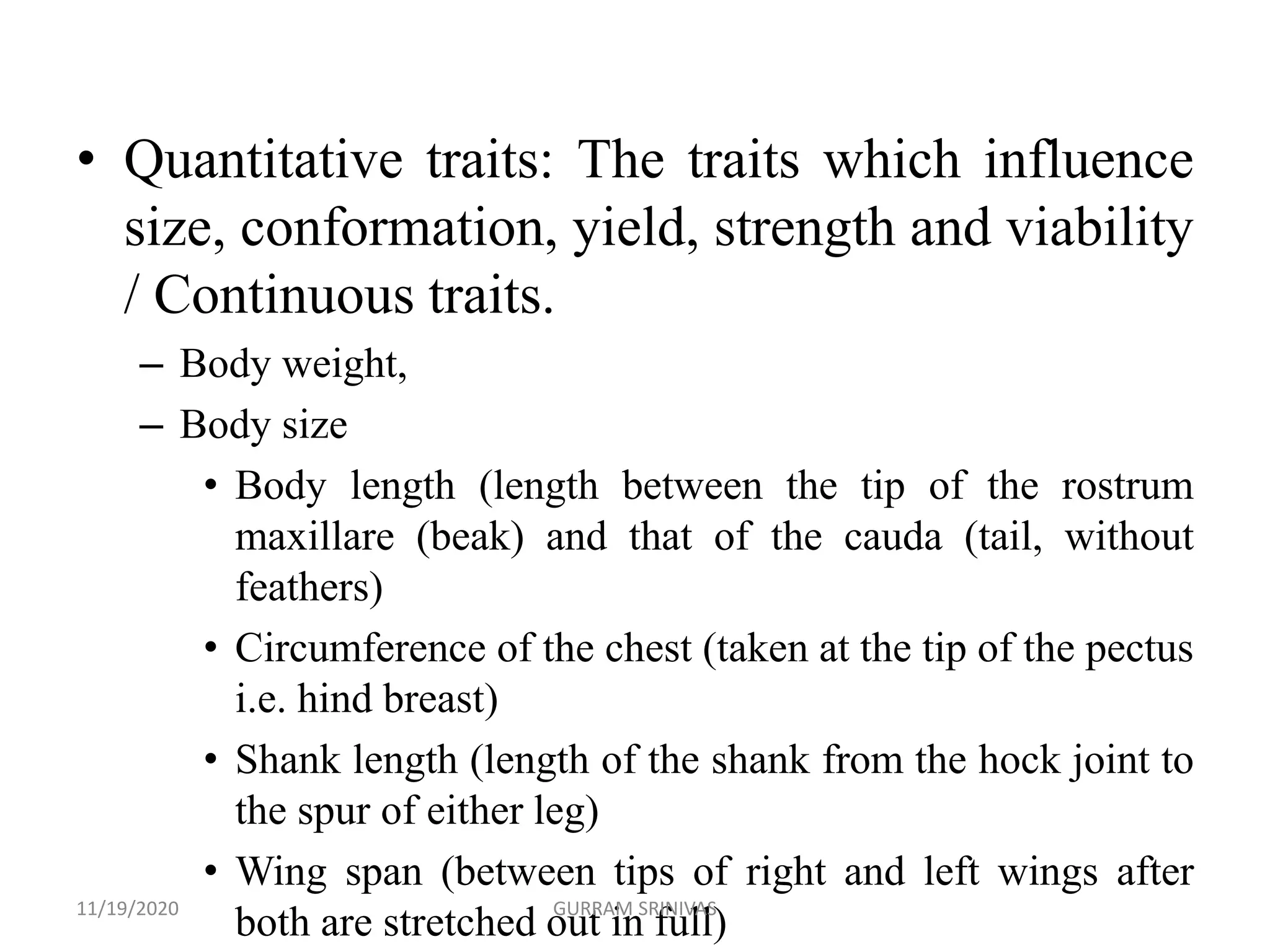 • Quantitative traits: The traits which influence
size, conformation, yield, strength and viability
/ Continuous traits.
– Body weight,
– Body size
• Body length (length between the tip of the rostrum
maxillare (beak) and that of the cauda (tail, without
feathers)
• Circumference of the chest (taken at the tip of the pectus
i.e. hind breast)
• Shank length (length of the shank from the hock joint to
the spur of either leg)
• Wing span (between tips of right and left wings after
both are stretched out in full)11/19/2020 GURRAM SRINIVAS
 