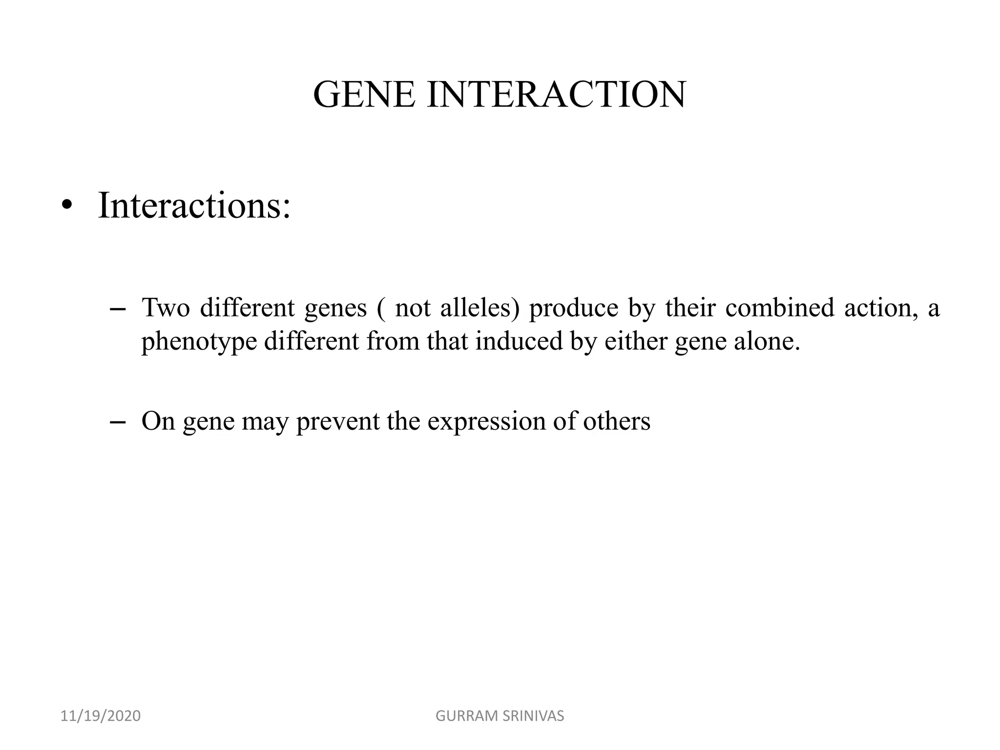 GENE INTERACTION
• Interactions:
– Two different genes ( not alleles) produce by their combined action, a
phenotype different from that induced by either gene alone.
– On gene may prevent the expression of others
11/19/2020 GURRAM SRINIVAS
 
