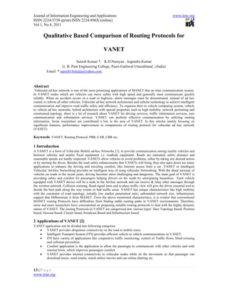 Journal of Information Engineering and Applications                                                      www.iiste.org
ISSN 2224-5758 (print) ISSN 2224-896X (online)
Vol 1, No.4, 2011

       Qualitative Based Comparison of Routing Protocols for

                                                     VANET
                            Suresh Kumar *, K.D.Narayan , Jogendra Kumar
                   G. B. Pant Engineering College, Pauri-Garhwal Uttarakhand , (India)
         Email: * suresh15nirala@yahoo.com



Abstract
 Vehicular ad hoc network is one of the most promising applications of MANET that an inter communication system.
In VANET nodes which are vehicles can move safety with high speed and generally must communicate quickly
reliably. When an accident occurs in a road or highway, alarm messages must be disseminated, instead of ad hoc
routed, to inform all other vehicles. Vehicular ad hoc network architecture and cellular technology to achieve intelligent
communication and improve road traffic safety and efficiency .To organize their in vehicle computing system, vehicle
to vehicle ad hoc networks, hybrid architecture with special properties such as high mobility, network portioning and
constrained topology .there is a lot of research about VANET for driving services, traffic information services, user
communication and information services. VANET can perform effective communication by utilizing routing
information. Some researchers are contributed a lots in the area of VANET. In this articles mainly focusing on
significant features, performance improvement in comparisons of routing protocol for vehicular ad hoc network
(VANET).

Keywords: VANET, Routing Protocol, PBR, CAR, CBR etc.

1 Introduction
A VANET is a form of Vehicular Mobile ad-hoc Networks [1], to provide communication among nearby vehicles and
between vehicles and nearby fixed equipment i.e. roadside equipment. Roads are saturated; safety distance and
reasonable speeds are hardly respected. VANETs allow vehicles to avoid problems, either by taking any desired action
or by alerting the driver. Besides the road safety enhancements that VANETs will bring, they also open doors too many
applications to enhance the driving and traveling comfort, like Internet access from a car .VANET or Intelligent
Vehicular Ad-Hoc Networking provides an intelligent way of using vehicular Networking. With the sharp increase of
vehicles on roads in the recent years, driving becomes more challenging and dangerous. The main goal of VANET is
providing safety and comfort for passengers helping drivers on the roads by anticipating hazardous. Each vehicle
equipped with VANET device will be a node in the Ad-hoc network and can receive & relay other messages through
the wireless network. Collision warning, Road signal arms and in place traffic view will give the driver essential tool to
decide the best path along the way events or bad traffic areas. VANET has unique characteristics like high mobility
with the constraint of road topology, initially low market penetration ratio, unbounded network size, infrastructure
support that Differentiate it from MANET. From the above mentioned characteristics, it is evident that conventional
MANET routing Protocols have difficulties from finding stable routing paths in VANET environments. Therefore,
more and more researchers have concentrated on proposing suitable routing protocols to deal with the highly dynamic
nature of VANET. The routing Protocols in VANET are categorized into various types’ likes Topology based, Position
based, Geocast based, Cluster based, broadcast Based and Infrastructure based.

2 Applications of VANET [2]
VANET application can be divided into following categories
      VANET provides ubiquitous connectivity on the road to mobile users.
      Intelligent Transport System (ITS) provides efficient vehicle to vehicle communications in VANET.
      ITS have variety of applications like cooperative traffic monitoring, control of Traffic flows, blind crossing
       and collision prevention.
      Comfort application is the application to allow the passenger to communicate with other vehicles and with
       internet hosts, which improves passengers comfort.
      VANET provides internet connectivity to vehicular nodes while on the movement so that passenger can
       download music, send emails, watch online movies and can online chatting etc.


13 | P a g e
www.iiste.org
 