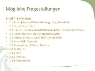 Mögliche Fragestellungen
2. WIE? - Bildanalyse
• 2.1 Raum (Vorder-/Mittel-/Hintergrund), Ausschnitt
• 2.2 Perspektive, Fokus
• 2.3 Figuren: Formen, Konstellationen, Blick-/Handlungsrichtung
• 2.4 Linien, Flächen, Muster, Dynamik/Statik
• 2.5 Farben, Schwarz-Weiß, Hell-Dunkel, Licht
• 2.6 Sonderfall: Narration
• 2.7 Komposition, Aufbau, Struktur
• 2.8 Kontexte:
• 2.8.1 Stile
• 2.8.2 Realität
• 2.8.3 Gesellschaft
 