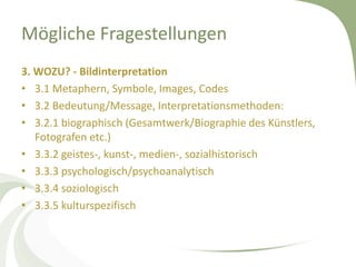 Mögliche Fragestellungen
3. WOZU? - Bildinterpretation
• 3.1 Metaphern, Symbole, Images, Codes
• 3.2 Bedeutung/Message, Interpretationsmethoden:
• 3.2.1 biographisch (Gesamtwerk/Biographie des Künstlers,
   Fotografen etc.)
• 3.3.2 geistes-, kunst-, medien-, sozialhistorisch
• 3.3.3 psychologisch/psychoanalytisch
• 3.3.4 soziologisch
• 3.3.5 kulturspezifisch
 