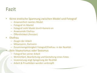Fazit
• Keine erotische Spannung zwischen Model und Fotograf
   –   Anwesenheit zweites Model
   –   Fotograf im Mantel
   –   Fotograf sieht Model durch Kamera an
   –   Anwesende Ehefrau
   –   Öffentlichkeit (Fenster)
• Ehefrau
   – Zeugin der Arbeit
   – Mitwisserin, Partnerin
   – Zusammengehörigkeit Fotograf/Ehefrau: in der Realität
• Kein Voyeurismus oder Sexismus
   –   Fotograf bei seiner Arbeit
   –   Wirklichkeit, Bearbeitung und Gestaltung eines Fotos
   –   Inszenierung zeigt Spiegelung der Realität
   –   Arbeit & Privatleben werden verknüpft
 