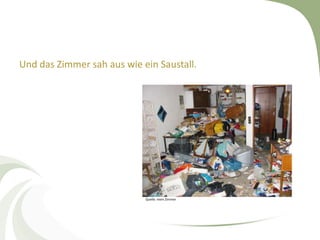 Und das Zimmer sah aus wie ein Saustall.




                            Quelle: mein Zimmer
 