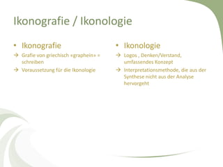Ikonografie / Ikonologie
• Ikonografie                          • Ikonologie
 Grafie von griechisch «graphein» =    Logos , Denken/Verstand,
  schreiben                              umfassendes Konzept
 Voraussetzung für die Ikonologie      Interpretationsmethode, die aus der
                                         Synthese nicht aus der Analyse
                                         hervorgeht
 