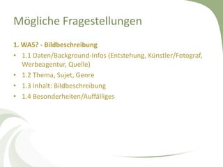 Mögliche Fragestellungen
1. WAS? - Bildbeschreibung
• 1.1 Daten/Background-Infos (Entstehung, Künstler/Fotograf,
   Werbeagentur, Quelle)
• 1.2 Thema, Sujet, Genre
• 1.3 Inhalt: Bildbeschreibung
• 1.4 Besonderheiten/Auffälliges
 
