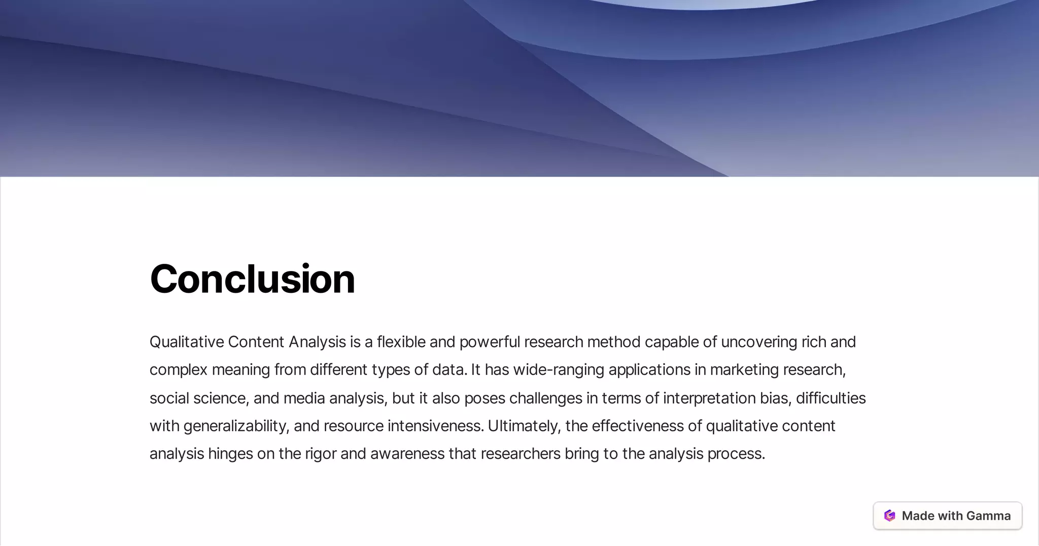 Conclusion
QualitativeContentAnalysisisaflexibleandpowerfulresearchmethodcapableofuncoveringrichand
complexmeaningfromdifferenttypesofdata.Ithaswide-rangingapplicationsinmarketingresearch,
socialscience,andmediaanalysis,butitalsoposeschallengesintermsofinterpretationbias,difficulties
withgeneralizability,andresourceintensiveness.Ultimately,theeffectivenessofqualitativecontent
analysishingesontherigorandawarenessthatresearchersbringtotheanalysisprocess.
 