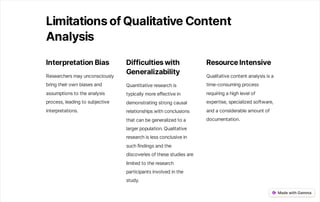 LimitationsofQualitativeContent
Analysis
InterpretationBias
Researchersmayunconsciously
bringtheirownbiasesand
assumptionstotheanalysis
process,leadingtosubjective
interpretations.
Difficultieswith
Generalizability
Quantitativeresearchis
typicallymoreeffectivein
demonstratingstrongcausal
relationshipswithconclusions
thatcanbegeneralizedtoa
largerpopulation.Qualitative
researchislessconclusivein
suchfindingsandthe
discoveriesofthesestudiesare
limitedtotheresearch
participantsinvolvedinthe
study.
ResourceIntensive
Qualitativecontentanalysisisa
time-consumingprocess
requiringahighlevelof
expertise,specializedsoftware,
andaconsiderableamountof
documentation.
 