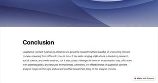 Conclusion
QualitativeContentAnalysisisaflexibleandpowerfulresearchmethodcapableofuncoveringrichand
complexmeaningfromdifferenttypesofdata.Ithaswide-rangingapplicationsinmarketingresearch,
socialscience,andmediaanalysis,butitalsoposeschallengesintermsofinterpretationbias,difficulties
withgeneralizability,andresourceintensiveness.Ultimately,theeffectivenessofqualitativecontent
analysishingesontherigorandawarenessthatresearchersbringtotheanalysisprocess.
 