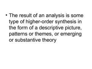 The result of an analysis is some type of higher-order synthesis in the form of a descriptive picture, patterns or themes, or emerging or substantive theory 