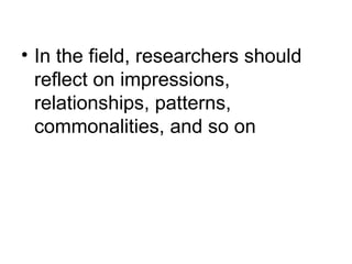 In the field, researchers should reflect on impressions, relationships, patterns, commonalities, and so on 