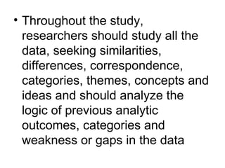 Throughout the study, researchers should study all the data, seeking similarities, differences, correspondence, categories, themes, concepts and ideas and should analyze the logic of previous analytic outcomes, categories and weakness or gaps in the data 