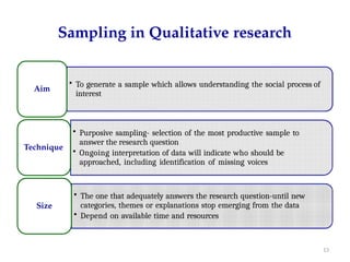 Sampling in Qualitative research
• To generate a sample which allows understanding the social process of
interest
Aim
• Purposive sampling- selection of the most productive sample to
answer the research question
• Ongoing interpretation of data will indicate who should be
approached, including identification of missing voices
Technique
• The one that adequately answers the research question-until new
categories, themes or explanations stop emerging from the data
• Depend on available time and resources
Size
13
 