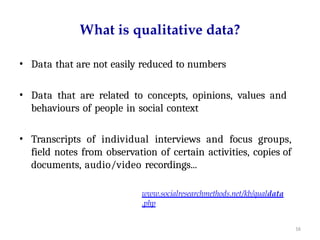 16
What is qualitative data?
• Data that are not easily reduced to numbers
• Data that are related to concepts, opinions, values and
behaviours of people in social context
• Transcripts of individual interviews and focus groups,
field notes from observation of certain activities, copies of
documents, audio/video recordings...
www.socialresearchmethods.net/kb/qualdata
.php
 