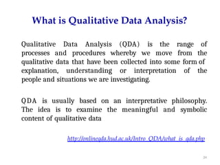 24
What is Qualitative Data Analysis?
Qualitative Data Analysis (QDA) is the range of
processes and procedures whereby we move from the
qualitative data that have been collected into some form of
explanation, understanding or interpretation of the
people and situations we are investigating.
QDA is usually based on an interpretative philosophy.
The idea is to examine the meaningful and symbolic
content of qualitative data
http://onlineqda.hud.ac.uk/Intro_QDA/what_is_qda.php
 