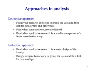 25
Approaches in analysis
Deductive approach
– Using your research questions to group the data and then
look for similarities and differences
– Used when time and resources are limited
– Used when qualitative research is a smaller component of a
larger quantitative study
Inductive approach
– Used when qualitative research is a major design of the
inquiry
– Using emergent framework to group the data and then look
for relationships
 