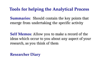 Tools for helping the Analytical Process
Summaries: Should contain the key points that
emerge from undertaking the specific activity
Self Memos: Allow you to make a record of the
ideas which occur to you about any aspect of your
research, as you think of them
Researcher Diary
 