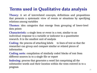 29
Terms used in Qualitative data analysis
Theory: A set of interrelated concepts, definitions and propositions
that presents a systematic view of events or situations by specifying
relations among variables
Themes: idea categories that emerge from grouping of lower-level
data points
Characteristic: a single item or event in a text, similar to an
individual response to a variable or indicator in a quantitative
research. It is the smallest unit of analysis
Coding: the process of attaching labels to lines of text so that the
researcher can group and compare similar or related pieces of
information
Coding sorts: compilation of similarly coded blocks of text from
different sources in to a single file or report
Indexing: process that generates a word list comprising all the
substantive words and their location within the texts entered in to a
program
 