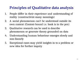 30
Principles of Qualitative data analysis
1. People differ in their experience and understanding of
reality (constructivist-many meanings)
2. A social phenomenon can’t be understood outside its
own context (Context-bound i.e. book is in the pen)
3. Qualitative research can be used to describe
phenomenon or generate theory grounded on data
4. Understanding human behaviour emerges slowly and
non-linearly
5. Exceptional cases may yield insights in to a problem or
new idea for further inquiry
 