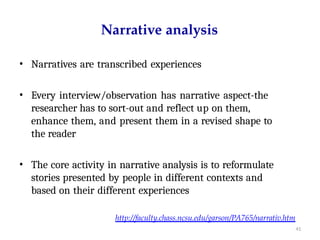 http://faculty.chass.ncsu.edu/garson/PA765/narrativ.htm
41
Narrative analysis
• Narratives are transcribed experiences
• Every interview/observation has narrative aspect-the
researcher has to sort-out and reflect up on them,
enhance them, and present them in a revised shape to
the reader
• The core activity in narrative analysis is to reformulate
stories presented by people in different contexts and
based on their different experiences
 