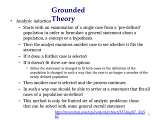 44
Grounded
Theory
• Analytic induction
– Starts with an examination of a single case from a ‘pre-defined’
population in order to formulate a general statement about a
population, a concept or a hypothesis
– Then the analyst examines another case to see whether it fits the
statement
– If it does, a further case is selected
– If it doesn’t fit there are two options
• Either the statement is changed to fit both cases or the definition of the
population is changed in such a way that the case is no longer a member of the
newly defined population
– Then another case is selected and the process continues
– In such a way one should be able to arrive at a statement that fits all
cases of a population-as-defined
– This method is only for limited set of analytic problems: those
that can be solved with some general overall statement
http://www.bmj.com/cgi/content/extract/337/aug07_3/a5
67
 