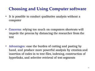 48
Choosing and Using Computer software
• It is possible to conduct qualitative analysis without a
computer
• Concerns: relying too much on computers shortcuts will
impede the process by distancing the researcher from the
text
• Advantages: ease the burden of cutting and pasting by
hand, and produce more powerful analysis by creation and
insertion of codes in to text files, indexing, construction of
hyperlinks, and selective retrieval of text segments
 