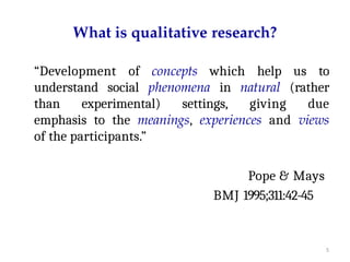 5
What is qualitative research?
“Development of concepts which help us to
understand social phenomena in natural (rather
than experimental) settings, giving due
emphasis to the meanings, experiences and views
of the participants.”
Pope & Mays
BMJ 1995;311:42-45
 