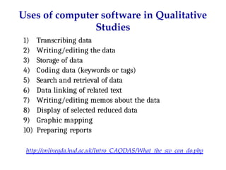 Uses of computer software in Qualitative
Studies
1) Transcribing data
2) Writing/editing the data
3) Storage of data
4) Coding data (keywords or tags)
5) Search and retrieval of data
6) Data linking of related text
7) Writing/editing memos about the data
8) Display of selected reduced data
9) Graphic mapping
10) Preparing reports
http://onlineqda.hud.ac.uk/Intro_CAQDAS/What_the_sw_can_do.php
 