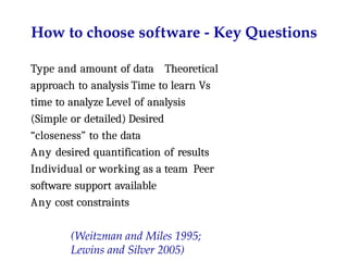 How to choose software - Key Questions
Type and amount of data Theoretical
approach to analysis Time to learn Vs
time to analyze Level of analysis
(Simple or detailed) Desired
“closeness” to the data
Any desired quantification of results
Individual or working as a team Peer
software support available
Any cost constraints
(Weitzman and Miles 1995;
Lewins and Silver 2005)
 