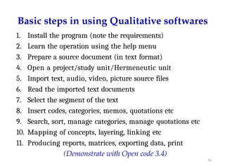 54
Basic steps in using Qualitative softwares
1. Install the program (note the requirements)
2. Learn the operation using the help menu
3. Prepare a source document (in text format)
4. Open a project/study unit/Hermeneutic unit
5. Import text, audio, video, picture source files
6. Read the imported text documents
7. Select the segment of the text
8. Insert codes, categories, memos, quotations etc
9. Search, sort, manage categories, manage quotations etc
10. Mapping of concepts, layering, linking etc
11. Producing reports, matrices, exporting data, print
(Demonstrate with Open code 3.4)
 