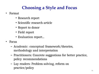 58
Choosing a Style and Focus
• Format
• Research report
• Scientific research article
• Report to donor
• Field report
• Evaluation report...
• Focus
– Academic: conceptual framework/theories,
methodology and interpretation
– Practitioners: Concrete suggestions for better practice,
policy recommendations
– Lay readers: Problem solving, reform on
practice/policy
 