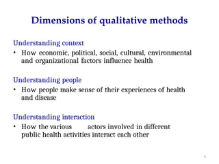 6
Dimensions of qualitative methods
Understanding context
• How economic, political, social, cultural, environmental
and organizational factors influence health
Understanding people
• How people make sense of their experiences of health
and disease
Understanding interaction
• How the various actors involved in different
public health activities interact each other
 
