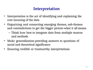 62
Interpretation
• Interpretation is the act of identifying and explaining the
core meaning of the data
• Organizing and connecting emerging themes, sub-themes
and contradictions to get the bigger picture-what it all means
– Think how best to integrate data from multiple sources
and methods
• Make generalization-providing answers to questions of
social and theoretical significance
• Ensuring credible or trustworthy interpretations
 