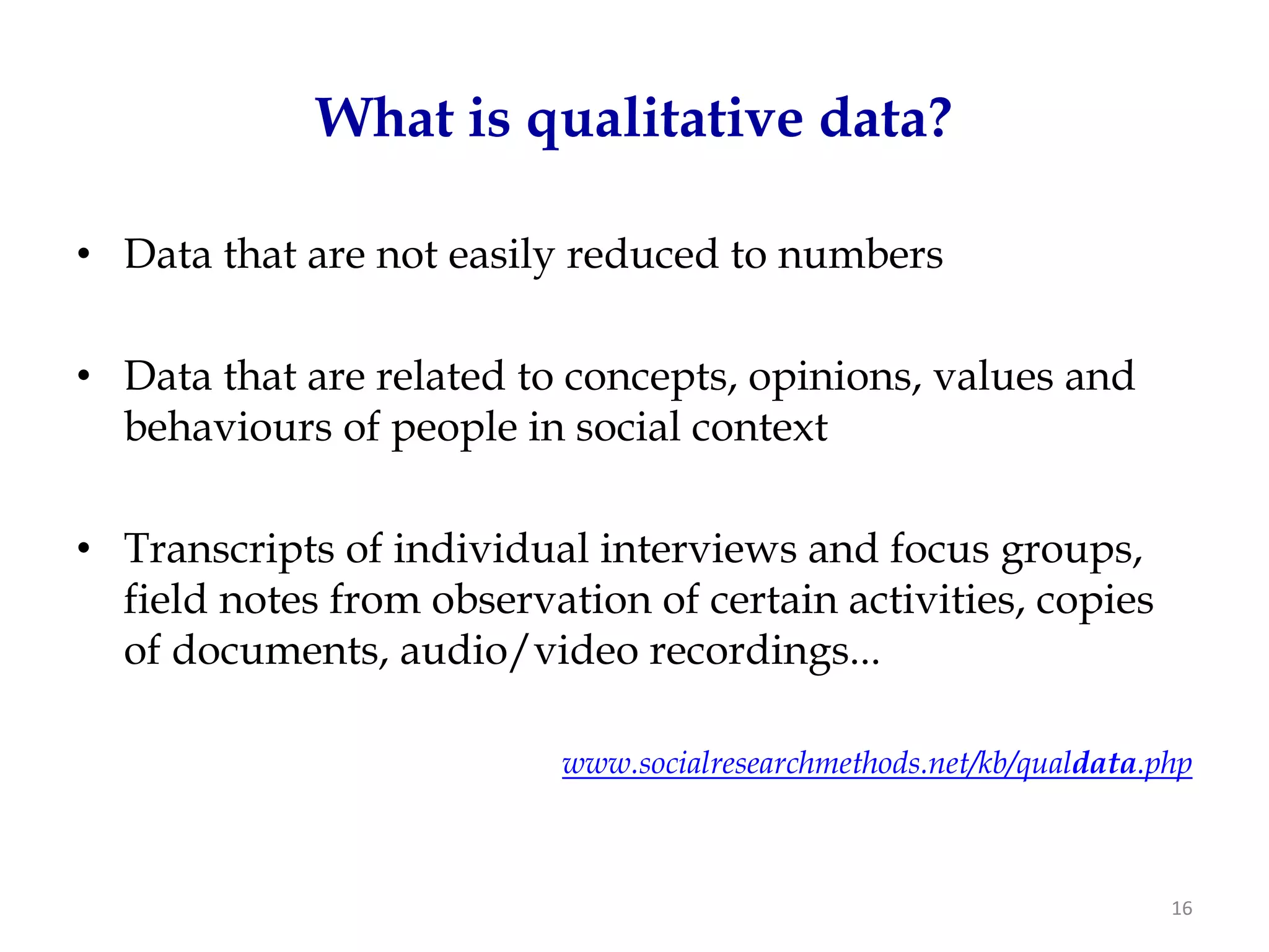 What is qualitative data?

• Data that are not easily reduced to numbers

• Data that are related to concepts, opinions, values and
  behaviours of people in social context

• Transcripts of individual interviews and focus groups,
  field notes from observation of certain activities, copies
  of documents, audio/video recordings...

                           www.socialresearchmethods.net/kb/qualdata.php



                                                                      16
 