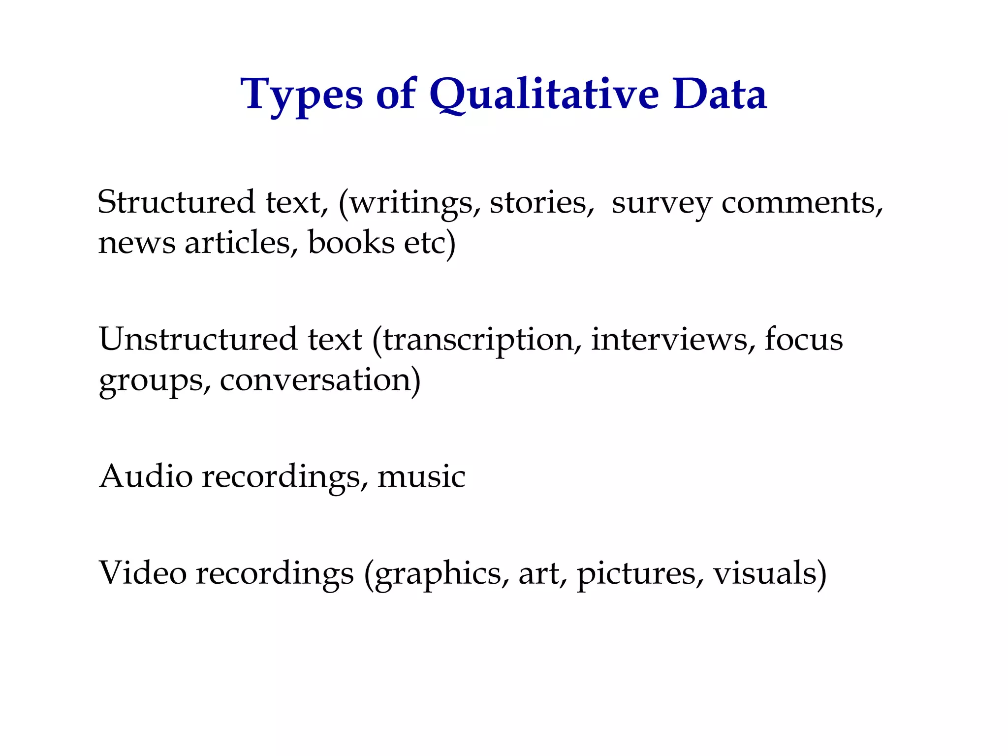 Types of Qualitative Data

Structured text, (writings, stories, survey comments,
news articles, books etc)

Unstructured text (transcription, interviews, focus
groups, conversation)

Audio recordings, music

Video recordings (graphics, art, pictures, visuals)
 